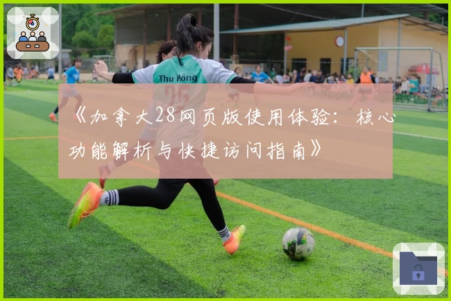 《加拿大28网页版使用体验：核心功能解析与快捷访问指南》